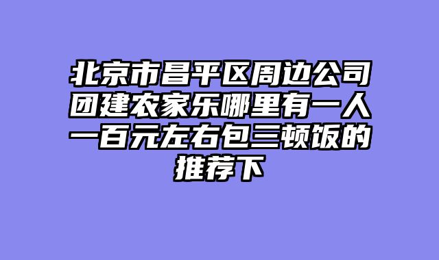 北京市昌平区周边公司团建农家乐哪里有一人一百元左右包三顿饭的推荐下
