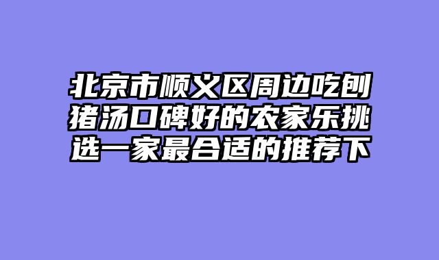 北京市顺义区周边吃刨猪汤口碑好的农家乐挑选一家最合适的推荐下