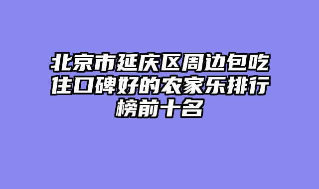 北京市延庆区周边包吃住口碑好的农家乐排行榜前十名