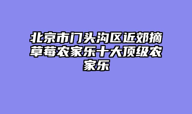 北京市门头沟区近郊摘草莓农家乐十大顶级农家乐