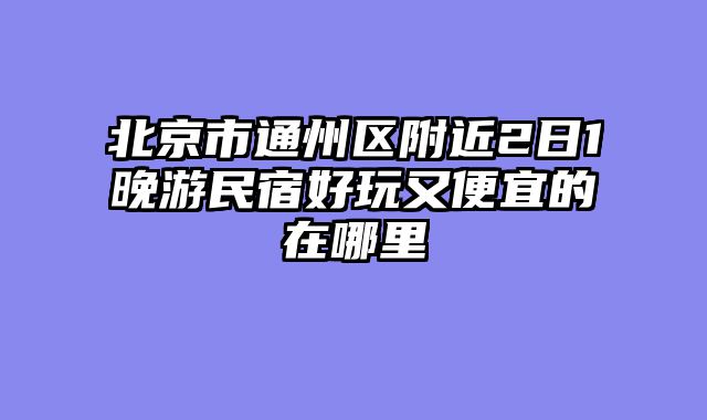 北京市通州区附近2日1晚游民宿好玩又便宜的在哪里