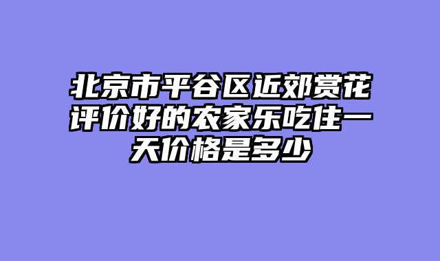 北京市平谷区近郊赏花评价好的农家乐吃住一天价格是多少