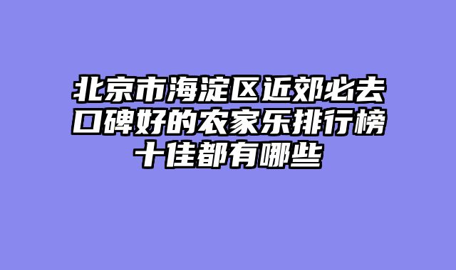 北京市海淀区近郊必去口碑好的农家乐排行榜十佳都有哪些