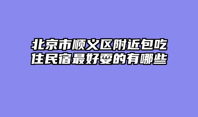 北京市顺义区附近包吃住民宿最好耍的有哪些