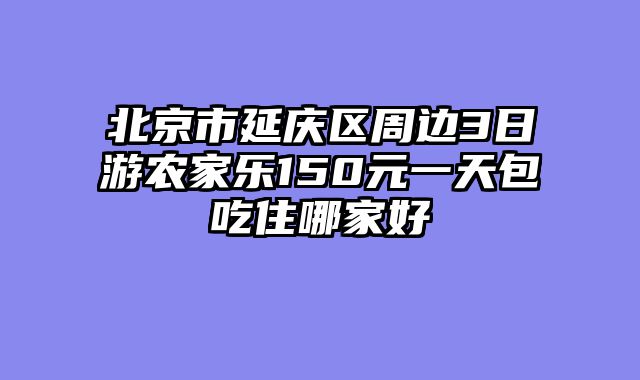北京市延庆区周边3日游农家乐150元一天包吃住哪家好