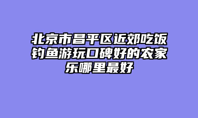 北京市昌平区近郊吃饭钓鱼游玩口碑好的农家乐哪里最好