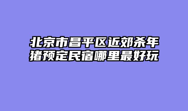 北京市昌平区近郊杀年猪预定民宿哪里最好玩