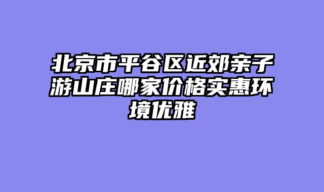 北京市平谷区近郊亲子游山庄哪家价格实惠环境优雅