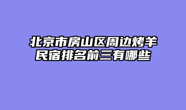 北京市房山区周边烤羊民宿排名前三有哪些
