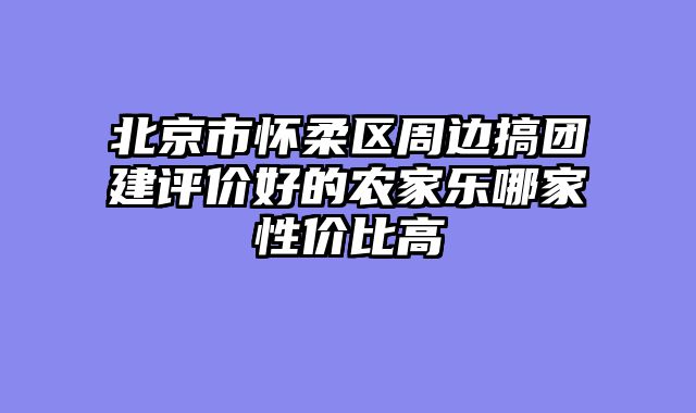 北京市怀柔区周边搞团建评价好的农家乐哪家性价比高