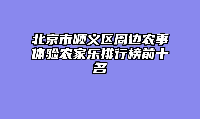 北京市顺义区周边农事体验农家乐排行榜前十名