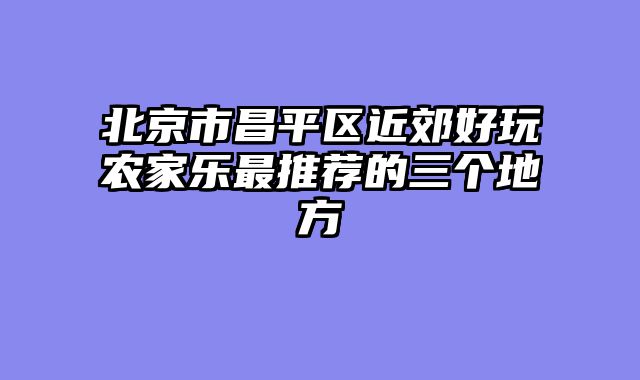 北京市昌平区近郊好玩农家乐最推荐的三个地方