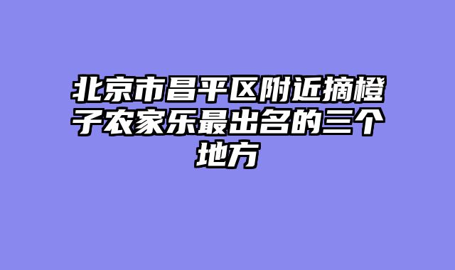 北京市昌平区附近摘橙子农家乐最出名的三个地方