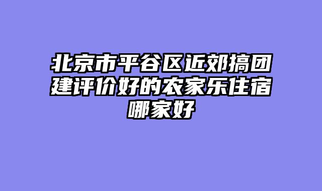 北京市平谷区近郊搞团建评价好的农家乐住宿哪家好