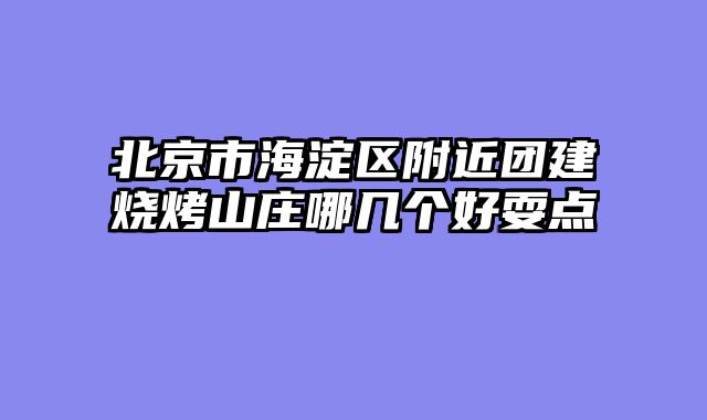 北京市海淀区附近团建烧烤山庄哪几个好耍点