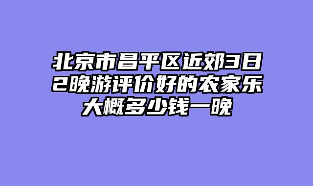 北京市昌平区近郊3日2晚游评价好的农家乐大概多少钱一晚