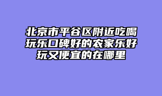 北京市平谷区附近吃喝玩乐口碑好的农家乐好玩又便宜的在哪里