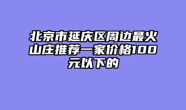 北京市延庆区周边最火山庄推荐一家价格100元以下的