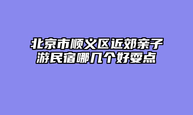 北京市顺义区近郊亲子游民宿哪几个好耍点