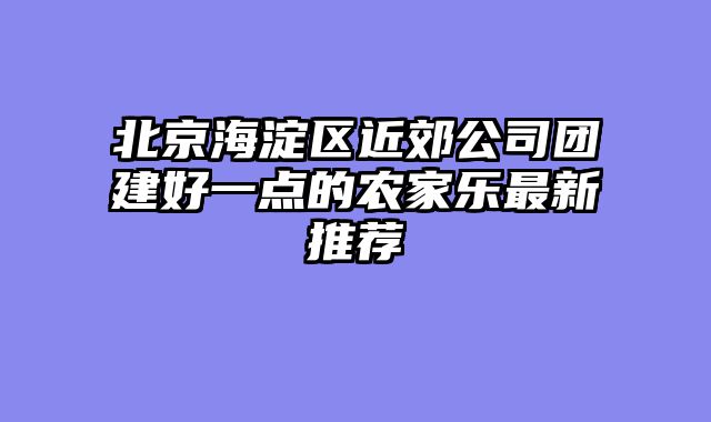 北京海淀区近郊公司团建好一点的农家乐最新推荐