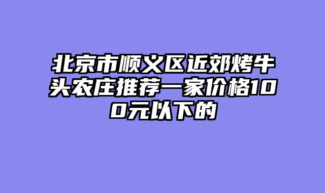 北京市顺义区近郊烤牛头农庄推荐一家价格100元以下的