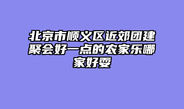 北京市顺义区近郊团建聚会好一点的农家乐哪家好耍