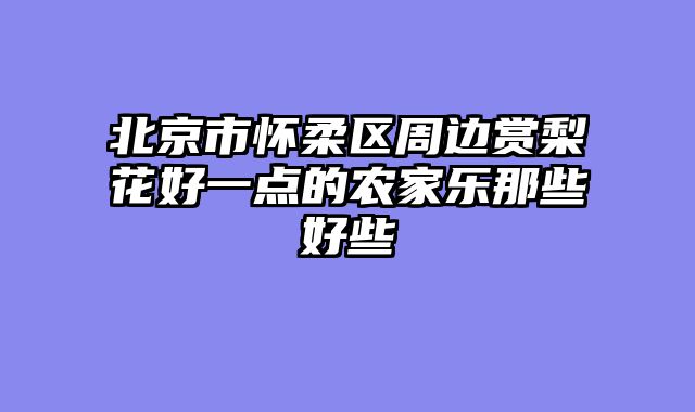 北京市怀柔区周边赏梨花好一点的农家乐那些好些