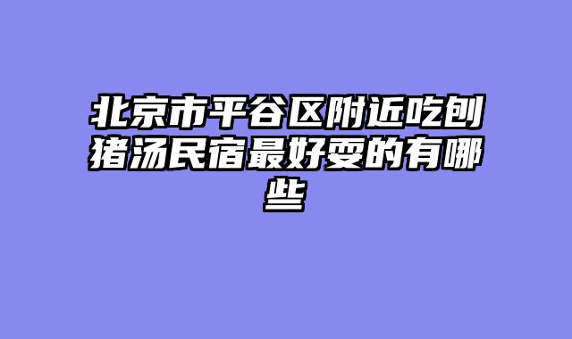 北京市平谷区附近吃刨猪汤民宿最好耍的有哪些