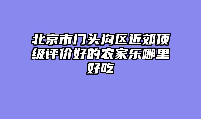 北京市门头沟区近郊顶级评价好的农家乐哪里好吃