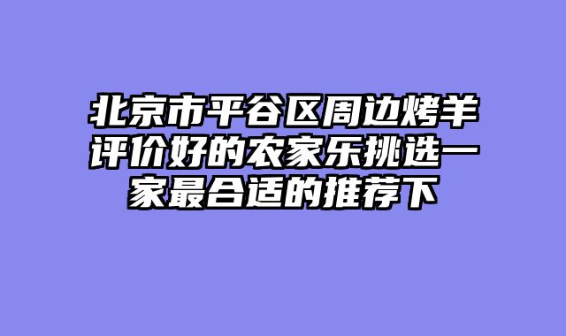北京市平谷区周边烤羊评价好的农家乐挑选一家最合适的推荐下