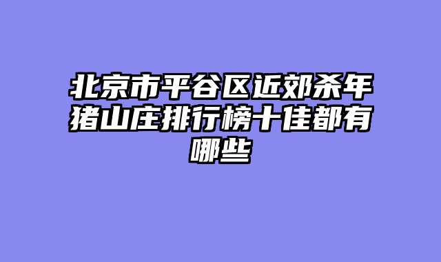 北京市平谷区近郊杀年猪山庄排行榜十佳都有哪些