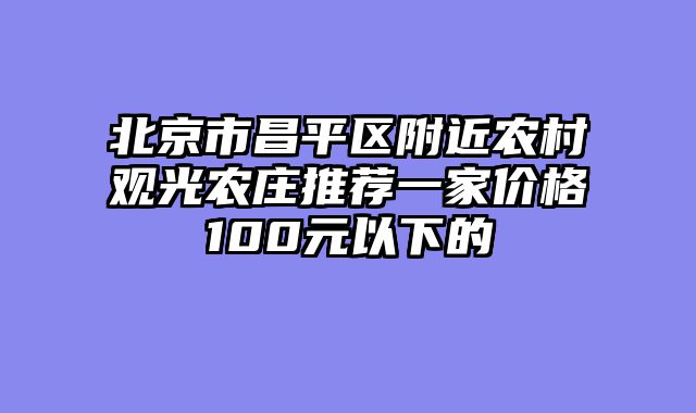 北京市昌平区附近农村观光农庄推荐一家价格100元以下的