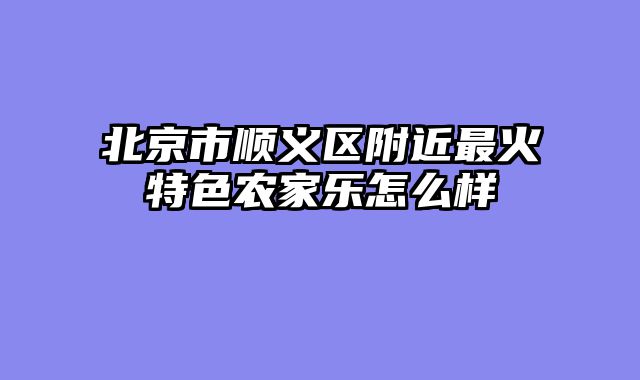 北京市顺义区附近最火特色农家乐怎么样