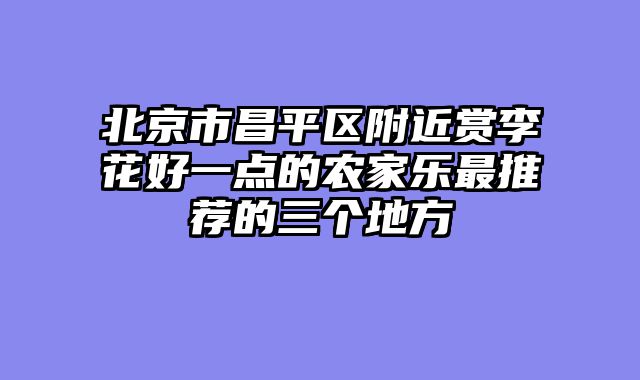 北京市昌平区附近赏李花好一点的农家乐最推荐的三个地方