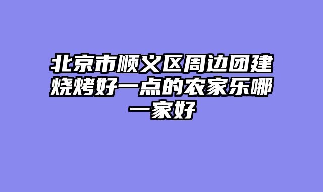 北京市顺义区周边团建烧烤好一点的农家乐哪一家好