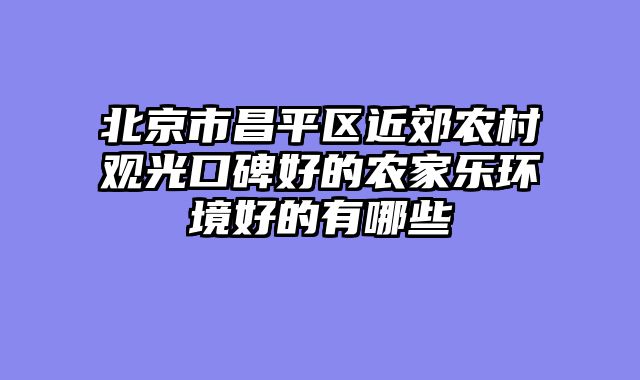 北京市昌平区近郊农村观光口碑好的农家乐环境好的有哪些