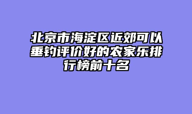 北京市海淀区近郊可以垂钓评价好的农家乐排行榜前十名