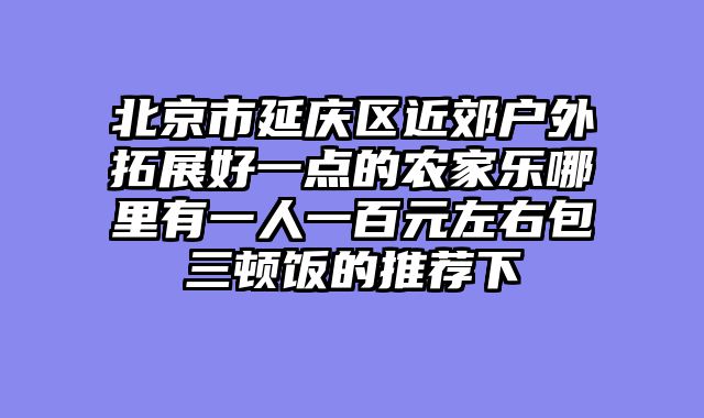 北京市延庆区近郊户外拓展好一点的农家乐哪里有一人一百元左右包三顿饭的推荐下