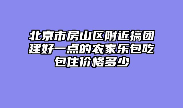 北京市房山区附近搞团建好一点的农家乐包吃包住价格多少