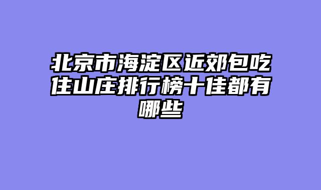 北京市海淀区近郊包吃住山庄排行榜十佳都有哪些