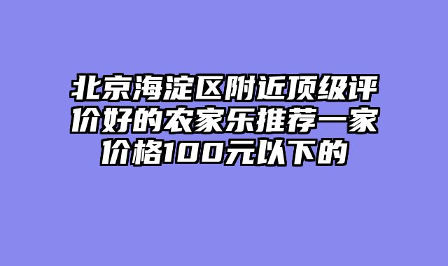 北京海淀区附近顶级评价好的农家乐推荐一家价格100元以下的