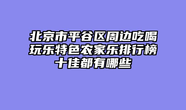 北京市平谷区周边吃喝玩乐特色农家乐排行榜十佳都有哪些
