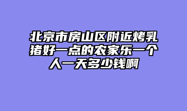 北京市房山区附近烤乳猪好一点的农家乐一个人一天多少钱啊