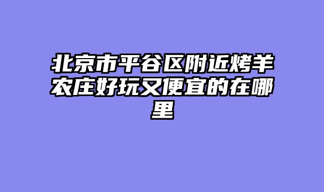 北京市平谷区附近烤羊农庄好玩又便宜的在哪里