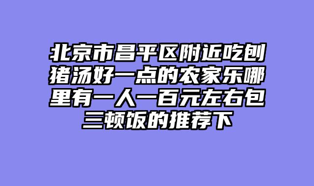 北京市昌平区附近吃刨猪汤好一点的农家乐哪里有一人一百元左右包三顿饭的推荐下