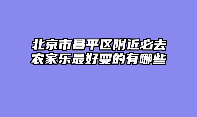 北京市昌平区附近必去农家乐最好耍的有哪些
