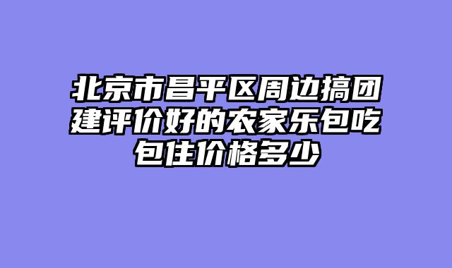 北京市昌平区周边搞团建评价好的农家乐包吃包住价格多少