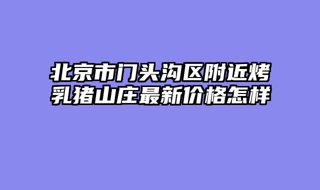 北京市门头沟区附近烤乳猪山庄最新价格怎样