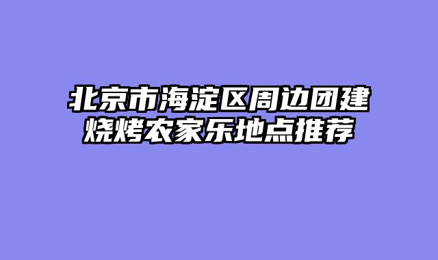 北京市海淀区周边团建烧烤农家乐地点推荐