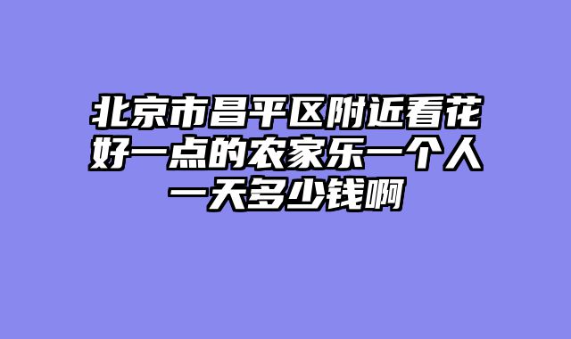 北京市昌平区附近看花好一点的农家乐一个人一天多少钱啊